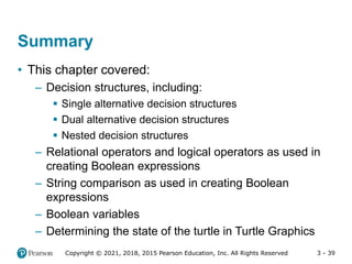3 - 39
Copyright © 2021, 2018, 2015 Pearson Education, Inc. All Rights Reserved
Summary
• This chapter covered:
– Decision structures, including:
 Single alternative decision structures
 Dual alternative decision structures
 Nested decision structures
– Relational operators and logical operators as used in
creating Boolean expressions
– String comparison as used in creating Boolean
expressions
– Boolean variables
– Determining the state of the turtle in Turtle Graphics
 