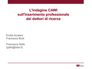 L'indagine CAWI
sull'inserimento professionale
dei dottori di ricerca
Emilia Arcaleni
Francesca Brait
Francesca Gallo
(gallo@istat.it)
 