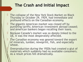 The Crash and Initial Impact
 The collapse of the New York Stock Market on Black
Thursday or October 29, 1929, had immediate and
profound effects on the Canadian economy.
 The gigantic American market was closed off by
punishing tariffs; American investment abroad ceased;
and American bankers began recalling their loans.
 Because Canada’s market was so deeply linked to the
US, it was the most desperately affected.
 The Canadian economy was geared toward the export
of minerals, lumber, newsprint, fish, and especially
wheat.
 Overproduction during the 1920s had created a glut of
materials which suddenly had no available consumers.
As a result prices fell dramatically.
 