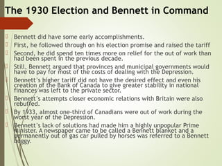The 1930 Election and Bennett in Command
 Bennett did have some early accomplishments.
 First, he followed through on his election promise and raised the tariff
 Second, he did spend ten times more on relief for the out of work than
had been spent in the previous decade.
 Still, Bennett argued that provinces and municipal governments would
have to pay for most of the costs of dealing with the Depression.
 Bennett’s higher tariff did not have the desired effect and even his
creation of the Bank of Canada to give greater stability in national
finances was left to the private sector.
 Bennett’s attempts closer economic relations with Britain were also
rebuffed.
 By 1933, almost one-third of Canadians were out of work during the
worst year of the Depression.
 Bennett’s lack of solutions had made him a highly unpopular Prime
Minister. A newspaper came to be called a Bennett blanket and a
permanently out of gas car pulled by horses was referred to a Bennett
buggy.
 