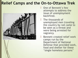 Relief Camps and the On-to-Ottawa Trek
 One of Bennett’s few
attempts to address the
issue of unemployment
backfired.
 The thousands of
unemployed men traveling
the country by rail came to
be seen as a threat and
were being arrested for
vagrancy.
 Bennett created relief work
camps run by the
Department of National
Defense that provided work,
food and shelter for these
“single homeless persons”
 