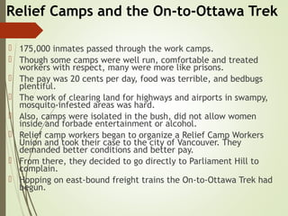 Relief Camps and the On-to-Ottawa Trek
 175,000 inmates passed through the work camps.
 Though some camps were well run, comfortable and treated
workers with respect, many were more like prisons.
 The pay was 20 cents per day, food was terrible, and bedbugs
plentiful.
 The work of clearing land for highways and airports in swampy,
mosquito-infested areas was hard.
 Also, camps were isolated in the bush, did not allow women
inside and forbade entertainment or alcohol.
 Relief camp workers began to organize a Relief Camp Workers
Union and took their case to the city of Vancouver. They
demanded better conditions and better pay.
 From there, they decided to go directly to Parliament Hill to
complain.
 Hopping on east-bound freight trains the On-to-Ottawa Trek had
begun.
 