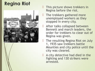 Regina Riot
 This picture shows trekkers in
Regina before the riot.
 The trekkers gathered more
unemployed workers as they
stopped in every city.
 After talks collapsed between
Bennett and march leaders, the
order for trekkers to clear out of
Regina was given.
 The resulting Regina Riot on July
1, 1935 saw trekkers battle
Mounties and city police until the
city was cleared.
 A city detective had died in the
fighting and 130 strikers were
arrested.
 