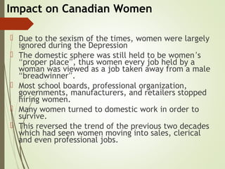 Impact on Canadian Women
 Due to the sexism of the times, women were largely
ignored during the Depression
 The domestic sphere was still held to be women’s
“proper place”, thus women every job held by a
woman was viewed as a job taken away from a male
“breadwinner”.
 Most school boards, professional organization,
governments, manufacturers, and retailers stopped
hiring women.
 Many women turned to domestic work in order to
survive.
 This reversed the trend of the previous two decades
which had seen women moving into sales, clerical
and even professional jobs.
 