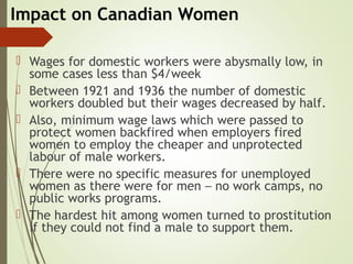 Impact on Canadian Women
 Wages for domestic workers were abysmally low, in
some cases less than $4/week
 Between 1921 and 1936 the number of domestic
workers doubled but their wages decreased by half.
 Also, minimum wage laws which were passed to
protect women backfired when employers fired
women to employ the cheaper and unprotected
labour of male workers.
 There were no specific measures for unemployed
women as there were for men – no work camps, no
public works programs.
 The hardest hit among women turned to prostitution
if they could not find a male to support them.
 