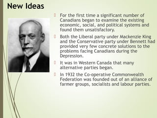 New Ideas
 For the first time a significant number of
Canadians began to examine the existing
economic, social, and political systems and
found them unsatisfactory.
 Both the Liberal party under Mackenzie King
and the Conservative party under Bennett had
provided very few concrete solutions to the
problems facing Canadians during the
Depression.
 It was in Western Canada that many
alternative parties began.
 In 1932 the Co-operative Commonwealth
Federation was founded out of an alliance of
farmer groups, socialists and labour parties.
 