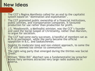 New Ideas
 The CCF’s Regina Manifesto called for an end to the capitalist
system based on “domination and exploitation”.
 The CCF promoted public ownership of a financial institutions,
public utilities, and transportation companies. It favoured
production for use rather than production for profit.
 J.S. Woodsworth, a Methodist minister, was the CCF’s founder
and used the Social Gospel of Christianity, rather than Marxism,
to argue for socialism.
 The CCF had some early successes. A handful of members sat as
M.Ps in parliament, while the party became the official
opposition in B.C. and Saskatchewan.
 Despite its moderate tone and non-violent approach, to some the
CCF still seemed too similar to communism.
 The right-wing party that emerged during the thirties was Social
Credit.
 William “Bible Bill” Aberhart was a fundamentalist lay preacher
whose fiery sermons attracted very large radio audiences in
Alberta.
 