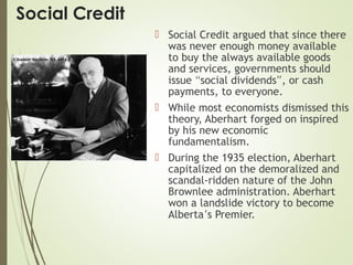 Social Credit
 Social Credit argued that since there
was never enough money available
to buy the always available goods
and services, governments should
issue “social dividends”, or cash
payments, to everyone.
 While most economists dismissed this
theory, Aberhart forged on inspired
by his new economic
fundamentalism.
 During the 1935 election, Aberhart
capitalized on the demoralized and
scandal-ridden nature of the John
Brownlee administration. Aberhart
won a landslide victory to become
Alberta’s Premier.
 