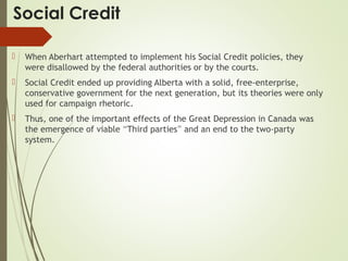 Social Credit
 When Aberhart attempted to implement his Social Credit policies, they
were disallowed by the federal authorities or by the courts.
 Social Credit ended up providing Alberta with a solid, free-enterprise,
conservative government for the next generation, but its theories were only
used for campaign rhetoric.
 Thus, one of the important effects of the Great Depression in Canada was
the emergence of viable “Third parties” and an end to the two-party
system.
 