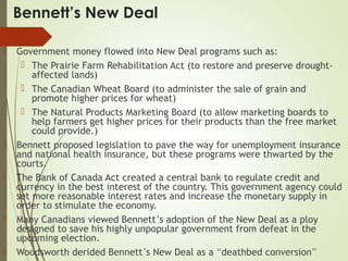 Bennett’s New Deal
 Government money flowed into New Deal programs such as:
 The Prairie Farm Rehabilitation Act (to restore and preserve drought-
affected lands)
 The Canadian Wheat Board (to administer the sale of grain and
promote higher prices for wheat)
 The Natural Products Marketing Board (to allow marketing boards to
help farmers get higher prices for their products than the free market
could provide.)
 Bennett proposed legislation to pave the way for unemployment insurance
and national health insurance, but these programs were thwarted by the
courts.
 The Bank of Canada Act created a central bank to regulate credit and
currency in the best interest of the country. This government agency could
set more reasonable interest rates and increase the monetary supply in
order to stimulate the economy.
 Many Canadians viewed Bennett’s adoption of the New Deal as a ploy
designed to save his highly unpopular government from defeat in the
upcoming election.
 Woodsworth derided Bennett’s New Deal as a “deathbed conversion”
 