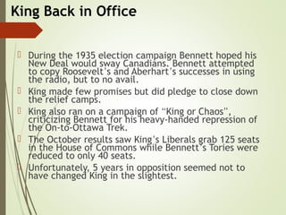 King Back in Office
 During the 1935 election campaign Bennett hoped his
New Deal would sway Canadians. Bennett attempted
to copy Roosevelt’s and Aberhart’s successes in using
the radio, but to no avail.
 King made few promises but did pledge to close down
the relief camps.
 King also ran on a campaign of “King or Chaos”,
criticizing Bennett for his heavy-handed repression of
the On-to-Ottawa Trek.
 The October results saw King’s Liberals grab 125 seats
in the House of Commons while Bennett’s Tories were
reduced to only 40 seats.
 Unfortunately, 5 years in opposition seemed not to
have changed King in the slightest.
 