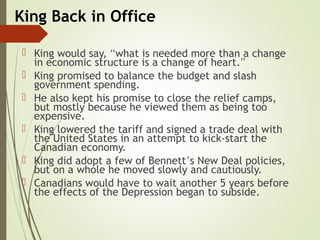 King Back in Office
 King would say, “what is needed more than a change
in economic structure is a change of heart.”
 King promised to balance the budget and slash
government spending.
 He also kept his promise to close the relief camps,
but mostly because he viewed them as being too
expensive.
 King lowered the tariff and signed a trade deal with
the United States in an attempt to kick-start the
Canadian economy.
 King did adopt a few of Bennett’s New Deal policies,
but on a whole he moved slowly and cautiously.
 Canadians would have to wait another 5 years before
the effects of the Depression began to subside.
 