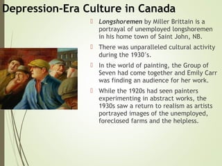 Depression-Era Culture in Canada
 Longshoremen by Miller Brittain is a
portrayal of unemployed longshoremen
in his home town of Saint John, NB.
 There was unparalleled cultural activity
during the 1930’s.
 In the world of painting, the Group of
Seven had come together and Emily Carr
was finding an audience for her work.
 While the 1920s had seen painters
experimenting in abstract works, the
1930s saw a return to realism as artists
portrayed images of the unemployed,
foreclosed farms and the helpless.
 