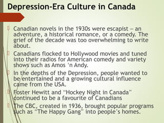 Depression-Era Culture in Canada
 Canadian novels in the 1930s were escapist – an
adventure, a historical romance, or a comedy. The
grief of the decade was too overwhelming to write
about.
 Canadians flocked to Hollywood movies and tuned
into their radios for American comedy and variety
shows such as Amos ‘n Andy.
 In the depths of the Depression, people wanted to
be entertained and a growing cultural influence
came from the USA.
 Foster Hewitt and “Hockey Night in Canada”
continued to be a favourite of Canadians
 The CBC, created in 1936, brought popular programs
such as “The Happy Gang” into people’s homes.
 