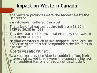 Impact on Western Canada
 The western provinces were the hardest hit by the
Depression
 Saskatchewan suffered the most.
 The price of wheat per bushel fell from $1.65 in
1929 to $0.30 in 1931
 This devastated the provincial economy that was so
dependent on the crop.
 Natural disasters such as grasshoppers, rust, drought
and drifting soil further compounded the troubles in
agriculture.
 Alberta was also hit hard.
 As a younger province Alberta couldn’t afford high
interest rates, yet theirs were the country’s highest.
Their problem was one of debt, not destitution.
 