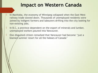 Impact on Western Canada
 In Manitoba, the economy of Winnipeg collapsed when the East-West
railway trade slowed down. Thousands of unemployed residents were
joined by indigent farmers and labourers drifting into the city looking for
non-existing jobs.
 In B.C, a province dependent on the export of minerals and lumber,
unemployed workers poured into Vancouver.
 One disgusted citizen remarked that Vancouver had become “just a
blamed summer resort for all the hoboes of Canada”
 