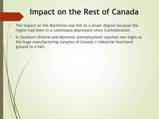 Impact on the Rest of Canada
 The impact on the Maritimes was felt to a lesser degree because the
region had been in a continuous depression since Confederation.
 In Southern Ontario and Montreal unemployment reached new highs as
the huge manufacturing complex of Canada’s industrial heartland
ground to a halt.
 