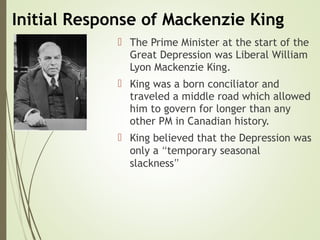 Initial Response of Mackenzie King
 The Prime Minister at the start of the
Great Depression was Liberal William
Lyon Mackenzie King.
 King was a born conciliator and
traveled a middle road which allowed
him to govern for longer than any
other PM in Canadian history.
 King believed that the Depression was
only a “temporary seasonal
slackness”
 