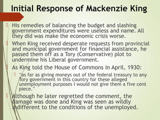Initial Response of Mackenzie King
 His remedies of balancing the budget and slashing
government expenditures were useless and name. All
they did was make the economic crisis worse.
 When King received desperate requests from provincial
and municipal government for financial assistance, he
passed them off as a Tory (Conservative) plot to
undermine his Liberal government.
 As King told the House of Commons in April, 1930:
 “as far as giving moneys out of the federal treasury to any
Tory government in this country for these alleged
unemployment purposes I would not give them a five cent
piece.”
 Although he later regretted the comment, the
damage was done and King was seen as wildly
indifferent to the conditions of the unemployed.
 