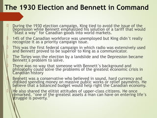 The 1930 Election and Bennett in Command
 During the 1930 election campaign, King tied to avoid the issue of the
Depression while Bennett emphasized his solution of a tariff that would
“blast a way” for Canadian goods into world markets.
 14% of the Canadian workforce was unemployed but King didn’t really
recognize it as a priority campaign issue.
 This was the first federal campaign in which radio was extensively used
and Bennett proved to be superior to King as a communicator.
 The Tories won the election by a landslide and the Depression became
Bennett’s problem to solve.
 There was no way that someone with Bennett’s background and
philosophy could solve the problems of the greatest economic crisis in
Canadian history
 Bennett was a conservative who believed in sound, hard currency and
disliked spending money on massive public works or relief payments. He
believe that a balanced budget would help right the Canadian economy.
 He also shared the elitist attitudes of upper-class citizens. He once
remarked, “one of the greatest assets a man can have on entering life’s
struggle is poverty.”
 