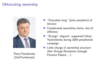 Obfuscating ownership
Petro Poroshenko
(UkrPromInvest)
I “Chocolate king” (later president) of
Ukraine
I Complicated ownership chains, lots of
o↵shores
I “Orange” oligarch: supported Viktor
Yuschchenko during 2004 presidential
campaign
I Little change in ownership structure
after Orange Revolution (though
Panama Papers. . . )
 