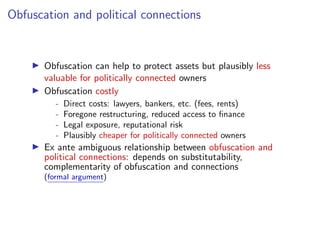 Obfuscation and political connections
I Obfuscation can help to protect assets but plausibly less
valuable for politically connected owners
I Obfuscation costly
- Direct costs: lawyers, bankers, etc. (fees, rents)
- Foregone restructuring, reduced access to ﬁnance
- Legal exposure, reputational risk
- Plausibly cheaper for politically connected owners
I Ex ante ambiguous relationship between obfuscation and
political connections: depends on substitutability,
complementarity of obfuscation and connections
(formal argument)
 