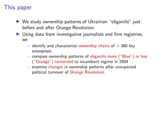 This paper
I We study ownership patterns of Ukrainian “oligarchs” just
before and after Orange Revolution
I Using data from investigative journalists and ﬁrm registries,
we
- identify and characterize ownership chains of > 300 key
enterprises
- compare ownership patterns of oligarchs more (“Blue”) or less
(“Orange”) connected to incumbent regime in 2004
- examine changes in ownership patterns after unexpected
political turnover of Orange Revolution
 