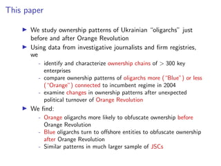 This paper
I We study ownership patterns of Ukrainian “oligarchs” just
before and after Orange Revolution
I Using data from investigative journalists and ﬁrm registries,
we
- identify and characterize ownership chains of > 300 key
enterprises
- compare ownership patterns of oligarchs more (“Blue”) or less
(“Orange”) connected to incumbent regime in 2004
- examine changes in ownership patterns after unexpected
political turnover of Orange Revolution
I We ﬁnd:
- Orange oligarchs more likely to obfuscate ownership before
Orange Revolution
- Blue oligarchs turn to o↵shore entities to obfuscate ownership
after Orange Revolution
- Similar patterns in much larger sample of JSCs
 