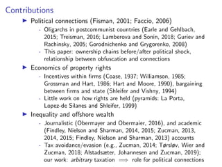 Contributions
I Political connections (Fisman, 2001; Faccio, 2006)
- Oligarchs in postcommunist countries (Earle and Gehlbach,
2015; Treisman, 2016; Lamberova and Sonin, 2018; Guriev and
Rachinsky, 2005; Gorodnichenko and Grygorenko, 2008)
- This paper: ownership chains before/after political shock,
relationship between obfuscation and connections
I Economics of property rights
- Incentives within ﬁrms (Coase, 1937; Williamson, 1985;
Grossman and Hart, 1986; Hart and Moore, 1990), bargaining
between ﬁrms and state (Shleifer and Vishny, 1994)
- Little work on how rights are held (pyramids: La Porta,
Lopez-de Silanes and Shleifer, 1999)
I Inequality and o↵shore wealth
- Journalistic (Obermayer and Obermaier, 2016), and academic
(Findley, Nielson and Sharman, 2014, 2015; Zucman, 2013,
2014, 2015; Findley, Nielson and Sharman, 2013) accounts
- Tax avoidance/evasion (e.g., Zucman, 2014; Tørsløv, Wier and
Zucman, 2018; Alstadsæter, Johannesen and Zucman, 2019);
our work: arbitrary taxation =) role for political connections
 