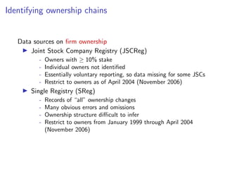 Identifying ownership chains
Data sources on ﬁrm ownership
I Joint Stock Company Registry (JSCReg)
- Owners with 10% stake
- Individual owners not identiﬁed
- Essentially voluntary reporting, so data missing for some JSCs
- Restrict to owners as of April 2004 (November 2006)
I Single Registry (SReg)
- Records of “all” ownership changes
- Many obvious errors and omissions
- Ownership structure di cult to infer
- Restrict to owners from January 1999 through April 2004
(November 2006)
 