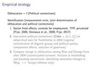 Empirical strategy
Obfuscation = f (Political connections)
Identiﬁcation (measurement error, joint determination of
obfuscation and political connections)
1. Sector ﬁxed e↵ects, controls for employment, TFP, privatized
(Frye, 2006; Denisova et al., 2009; Frye, 2017)
2. Instrument political connections (Color 2 {0, 1, 2}) on
oblast-level vote for Yushchenko in 2004 (regional
concentration of oligarch groups and political parties;
composition e↵ects, selection of governors)
3. Compare change in obfuscation among Blue and Orange ﬁrms
after 2004 (unanticipated turnover, frictions in establishing
and breaking connections; identifying ownership changes in
SReg =) foreign/o↵shore only)
 