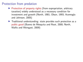 Protection from predation
I Protection of property rights (from expropriation, arbitrary
taxation) widely understood as a necessary condition for
investment and growth (North, 1981; Olson, 1993; Acemoglu
and Johnson, 2005)
I Traditional understanding: state provides such protection as a
public good (Bueno de Mesquita and Root, 2000; North,
Wallis and Weingast, 2009)
 