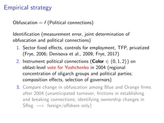 Empirical strategy
Obfuscation = f (Political connections)
Identiﬁcation (measurement error, joint determination of
obfuscation and political connections)
1. Sector ﬁxed e↵ects, controls for employment, TFP, privatized
(Frye, 2006; Denisova et al., 2009; Frye, 2017)
2. Instrument political connections (Color 2 {0, 1, 2}) on
oblast-level vote for Yushchenko in 2004 (regional
concentration of oligarch groups and political parties;
composition e↵ects, selection of governors)
3. Compare change in obfuscation among Blue and Orange ﬁrms
after 2004 (unanticipated turnover, frictions in establishing
and breaking connections; identifying ownership changes in
SReg =) foreign/o↵shore only)
 