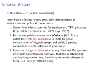 Empirical strategy
Obfuscation = f (Political connections)
Identiﬁcation (measurement error, joint determination of
obfuscation and political connections)
1. Sector ﬁxed e↵ects, controls for employment, TFP, privatized
(Frye, 2006; Denisova et al., 2009; Frye, 2017)
2. Instrument political connections (Color 2 {0, 1, 2}) on
oblast-level vote for Yushchenko in 2004 (regional
concentration of oligarch groups and political parties;
composition e↵ects, selection of governors)
3. Compare change in obfuscation among Blue and Orange ﬁrms
after 2004 (unanticipated turnover, frictions in establishing
and breaking connections; identifying ownership changes in
SReg =) foreign/o↵shore only)
 
