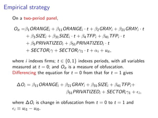 Empirical strategy
On a two-period panel,
Oit = 1ORANGEi + 11ORANGEi · t + 2GRAYi + 21GRAYi · t
+ 3SIZEi + 31SIZEi · t + 4TFPi + 41TFPi · t
+ 5PRIVATIZEDi + 51PRIVATIZEDi · t
+ SECTORi + SECTORi 1 · t + ↵i + uit,
where i indexes ﬁrms; t 2 {0, 1} indexes periods, with all variables
measured at t = 0; and Oit is a measure of obfuscation.
Di↵erencing the equation for t = 0 from that for t = 1 gives
Oi = 11ORANGEi + 21GRAYi + 31SIZEi + 41TFPi +
51PRIVATIZEDi + SECTORi 1 + ✏i ,
where Oi is change in obfuscation from t = 0 to t = 1 and
✏i ⌘ ui1 ui0.
 