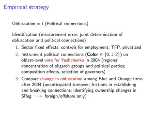 Empirical strategy
Obfuscation = f (Political connections)
Identiﬁcation (measurement error, joint determination of
obfuscation and political connections)
1. Sector ﬁxed e↵ects, controls for employment, TFP, privatized
2. Instrument political connections (Color 2 {0, 1, 2}) on
oblast-level vote for Yushchenko in 2004 (regional
concentration of oligarch groups and political parties;
composition e↵ects, selection of governors)
3. Compare change in obfuscation among Blue and Orange ﬁrms
after 2004 (unanticipated turnover, frictions in establishing
and breaking connections; identifying ownership changes in
SReg =) foreign/o↵shore only)
 