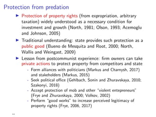 Protection from predation
I Protection of property rights (from expropriation, arbitrary
taxation) widely understood as a necessary condition for
investment and growth (North, 1981; Olson, 1993; Acemoglu
and Johnson, 2005)
I Traditional understanding: state provides such protection as a
public good (Bueno de Mesquita and Root, 2000; North,
Wallis and Weingast, 2009)
I Lesson from postcommunist experience: ﬁrm owners can take
private actions to protect property from competitors and state
- Form alliances with politicians (Markus and Charnysh, 2017)
and stakeholders (Markus, 2015)
- Seek political o ce (Gehlbach, Sonin and Zhuravskaya, 2010;
Szakonyi, 2018)
- Accept protection of mob and other “violent entepreneurs”
(Frye and Zhuravskaya, 2000; Volkov, 2002)
- Perform “good works” to increase perceived legitimacy of
property rights (Frye, 2006, 2017)
,,
 