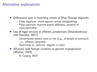 Alternative explanations
I Di↵erential ease in matching names of Blue/Orange oligarchs
- False negatives: check against various [mis]spellings
- False positives: examine postal addresses, patterns of
cross-ownership
I Use of legal services in o↵shore jurisdictions (Sharafutdinova
and Dawisha, 2017)
- Unconnected owners more at risk (e.g., of breach of contract)
=) o↵shore ownership
- Ownership vs. contract, oligarch in chain
I Alliances with foreign investors to prevent expropriation
(Markus, 2015)
- In Cyrprus, BVI?
 