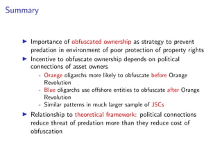 Summary
I Importance of obfuscated ownership as strategy to prevent
predation in environment of poor protection of property rights
I Incentive to obfuscate ownership depends on political
connections of asset owners
- Orange oligarchs more likely to obfuscate before Orange
Revolution
- Blue oligarchs use o↵shore entities to obfuscate after Orange
Revolution
- Similar patterns in much larger sample of JSCs
I Relationship to theoretical framework: political connections
reduce threat of predation more than they reduce cost of
obfuscation
 