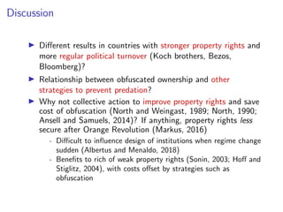 Discussion
I Di↵erent results in countries with stronger property rights and
more regular political turnover (Koch brothers, Bezos,
Bloomberg)?
I Relationship between obfuscated ownership and other
strategies to prevent predation?
I Why not collective action to improve property rights and save
cost of obfuscation (North and Weingast, 1989; North, 1990;
Ansell and Samuels, 2014)? If anything, property rights less
secure after Orange Revolution (Markus, 2016)
- Di cult to inﬂuence design of institutions when regime change
sudden (Albertus and Menaldo, 2018)
- Beneﬁts to rich of weak property rights (Sonin, 2003; Ho↵ and
Stiglitz, 2004), with costs o↵set by strategies such as
obfuscation
 