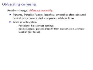 Obfuscating ownership
Another strategy: obfuscate ownership
I Panama, Paradise Papers: beneﬁcial ownership often obscured
behind proxy owners, shell companies, o↵shore ﬁrms
I Goals of obfuscation
- Politicians: hide corrupt earnings
- Businesspeople: protect property from expropriation, arbitrary
taxation (our focus)
 