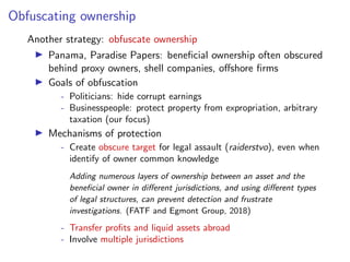 Obfuscating ownership
Another strategy: obfuscate ownership
I Panama, Paradise Papers: beneﬁcial ownership often obscured
behind proxy owners, shell companies, o↵shore ﬁrms
I Goals of obfuscation
- Politicians: hide corrupt earnings
- Businesspeople: protect property from expropriation, arbitrary
taxation (our focus)
I Mechanisms of protection
- Create obscure target for legal assault (raiderstvo), even when
identify of owner common knowledge
Adding numerous layers of ownership between an asset and the
beneﬁcial owner in di↵erent jurisdictions, and using di↵erent types
of legal structures, can prevent detection and frustrate
investigations. (FATF and Egmont Group, 2018)
- Transfer proﬁts and liquid assets abroad
- Involve multiple jurisdictions
 