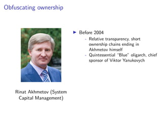 Obfuscating ownership
Rinat Akhmetov (System
Capital Management)
I Before 2004
- Relative transparency, short
ownership chains ending in
Akhmetov himself
- Quintessential “Blue” oligarch, chief
sponsor of Viktor Yanukovych
 