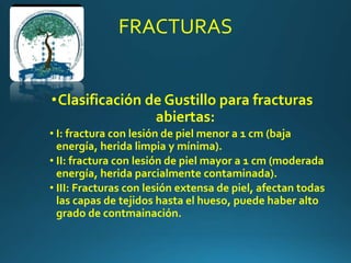 FRACTURAS
•Clasificación de Gustillo para fracturas
abiertas:
• I: fractura con lesión de piel menor a 1 cm (baja
energía, herida limpia y mínima).
• II: fractura con lesión de piel mayor a 1 cm (moderada
energía, herida parcialmente contaminada).
• III: Fracturas con lesión extensa de piel, afectan todas
las capas de tejidos hasta el hueso, puede haber alto
grado de contmainación.
 