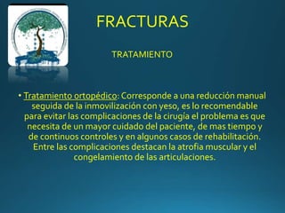 FRACTURAS
TRATAMIENTO
• Tratamiento ortopédico: Corresponde a una reducción manual
seguida de la inmovilización con yeso, es lo recomendable
para evitar las complicaciones de la cirugía el problema es que
necesita de un mayor cuidado del paciente, de mas tiempo y
de continuos controles y en algunos casos de rehabilitación.
Entre las complicaciones destacan la atrofia muscular y el
congelamiento de las articulaciones.
 