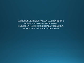 ESTOS SON EJERCICIOS PARALA LECTURA DE RX Y
DIAGNOSTICOS DE LAS FRACTURAS
ESTUDIE LATEORIAY LUEGO HAGA SU PRACTICA
LA PRACTICA ES LA QUE DA DESTREZA
 