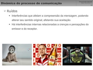 Dinâmica do processo de comunicação  Ruídos Interferências que afetam a compreensão da mensagem, podendo alterar seu sentido original, afetando sua aceitação.  Há interferências internas relacionadas a crenças e percepções do emissor e do receptor. 