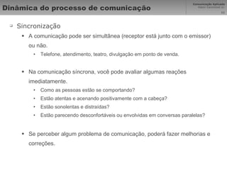 Dinâmica do processo de comunicação  Sincronização A comunicação pode ser simultânea (receptor está junto com o emissor) ou não. Telefone, atendimento, teatro, divulgação em ponto de venda. Na comunicação síncrona, você pode avaliar algumas reações imediatamente. Como as pessoas estão se comportando? Estão atentas e acenando positivamente com a cabeça? Estão sonolentas e distraídas? Estão parecendo desconfortáveis ou envolvidas em conversas paralelas? Se perceber algum problema de comunicação, poderá fazer melhorias e correções. 