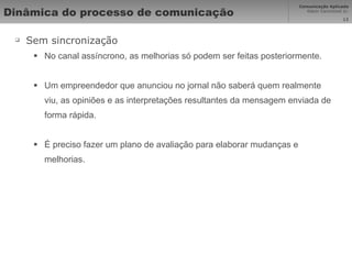 Dinâmica do processo de comunicação  Sem sincronização No canal assíncrono, as melhorias só podem ser feitas posteriormente.  Um empreendedor que anunciou no jornal não saberá quem realmente viu, as opiniões e as interpretações resultantes da mensagem enviada de forma rápida. É preciso fazer um plano de avaliação para elaborar mudanças e melhorias. 