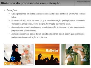 Dinâmica do processo de comunicação  Emoções Estão presentes em todas as situações da vida e dão sentido a um mundo feito de fatos. Um comunicado pode ser mais do que uma informação: pode provocar uma série de reações emocionais, como alegria, frustração ou mesmo raiva. A emoção deve ser tratada como uma informação importante no seu processo de preparação e planejamento. Jamais subestime o poder de um estado emocional, pois é assim que os maiores problemas de comunicação acontecem. 